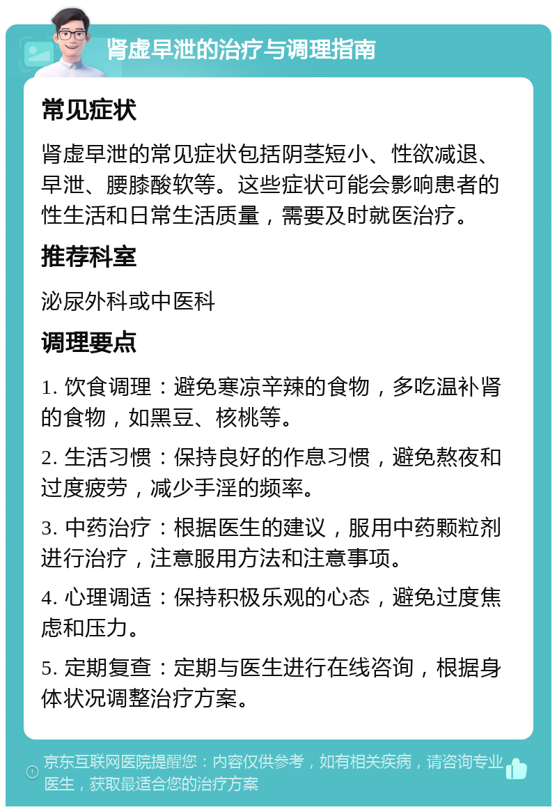 肾虚早泄的治疗与调理指南 常见症状 肾虚早泄的常见症状包括阴茎短小、性欲减退、早泄、腰膝酸软等。这些症状可能会影响患者的性生活和日常生活质量，需要及时就医治疗。 推荐科室 泌尿外科或中医科 调理要点 1. 饮食调理：避免寒凉辛辣的食物，多吃温补肾的食物，如黑豆、核桃等。 2. 生活习惯：保持良好的作息习惯，避免熬夜和过度疲劳，减少手淫的频率。 3. 中药治疗：根据医生的建议，服用中药颗粒剂进行治疗，注意服用方法和注意事项。 4. 心理调适：保持积极乐观的心态，避免过度焦虑和压力。 5. 定期复查：定期与医生进行在线咨询，根据身体状况调整治疗方案。