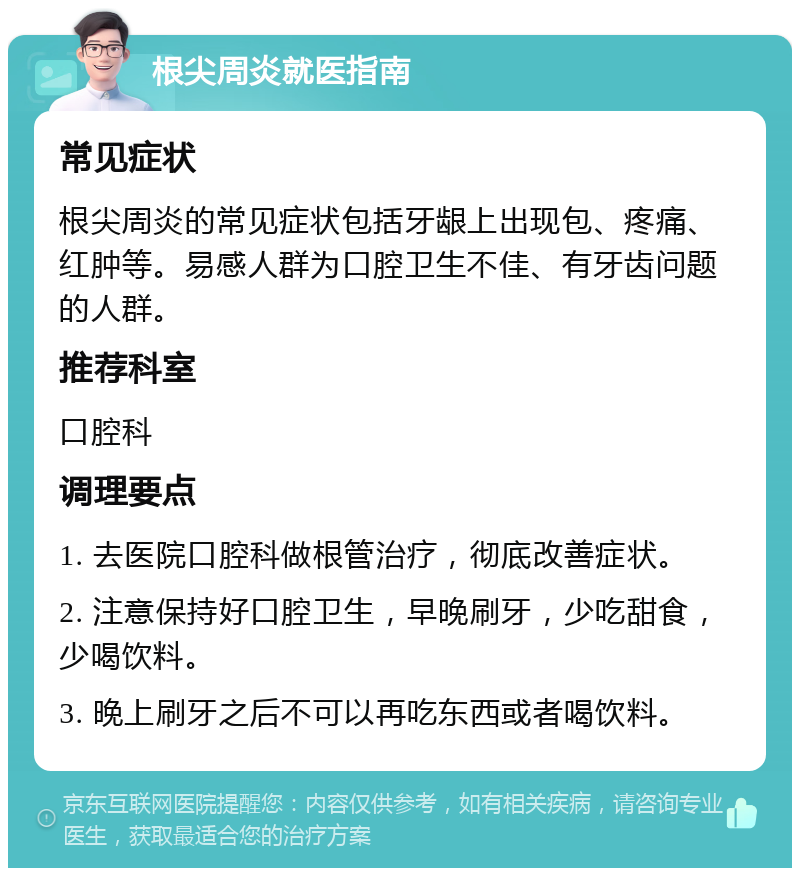 根尖周炎就医指南 常见症状 根尖周炎的常见症状包括牙龈上出现包、疼痛、红肿等。易感人群为口腔卫生不佳、有牙齿问题的人群。 推荐科室 口腔科 调理要点 1. 去医院口腔科做根管治疗，彻底改善症状。 2. 注意保持好口腔卫生，早晚刷牙，少吃甜食，少喝饮料。 3. 晚上刷牙之后不可以再吃东西或者喝饮料。