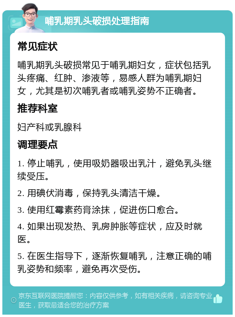 哺乳期乳头破损处理指南 常见症状 哺乳期乳头破损常见于哺乳期妇女，症状包括乳头疼痛、红肿、渗液等，易感人群为哺乳期妇女，尤其是初次哺乳者或哺乳姿势不正确者。 推荐科室 妇产科或乳腺科 调理要点 1. 停止哺乳，使用吸奶器吸出乳汁，避免乳头继续受压。 2. 用碘伏消毒，保持乳头清洁干燥。 3. 使用红霉素药膏涂抹，促进伤口愈合。 4. 如果出现发热、乳房肿胀等症状，应及时就医。 5. 在医生指导下，逐渐恢复哺乳，注意正确的哺乳姿势和频率，避免再次受伤。