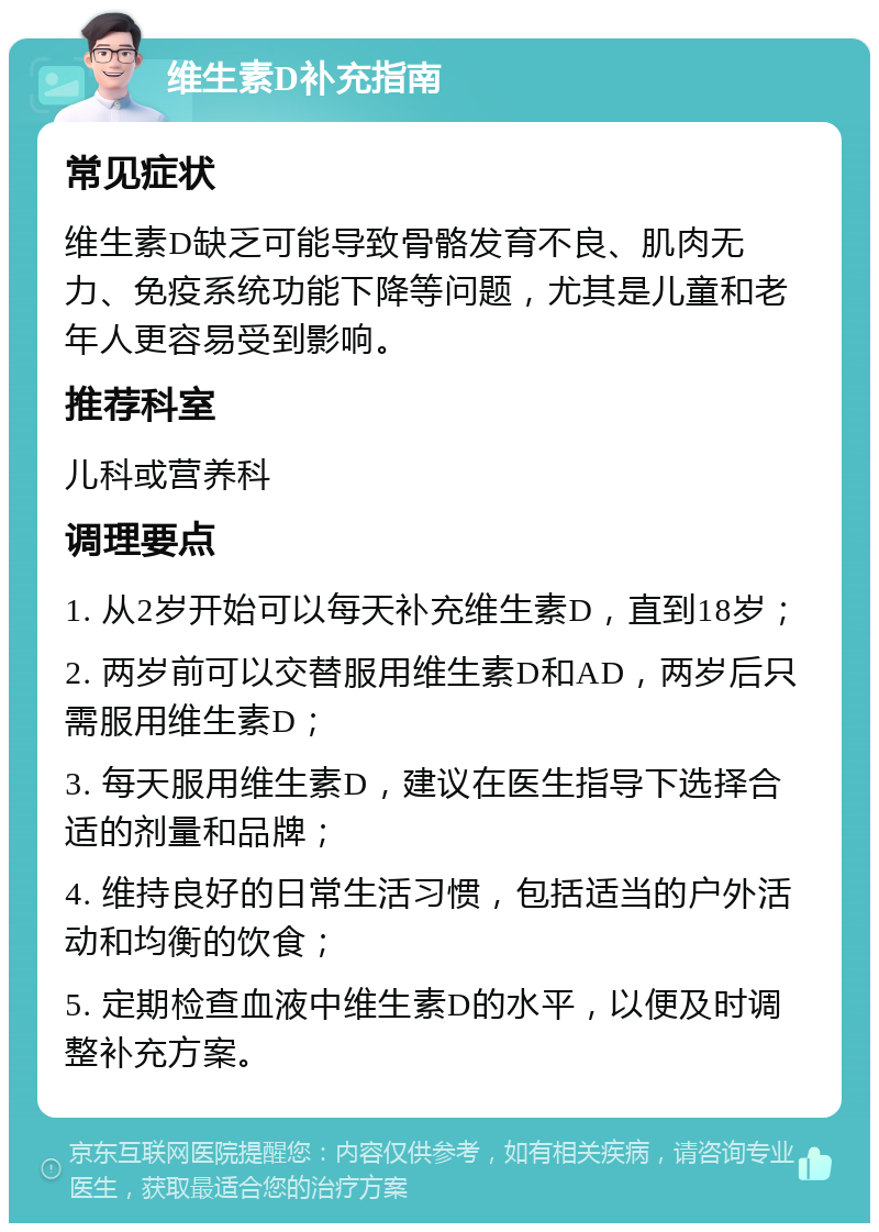 维生素D补充指南 常见症状 维生素D缺乏可能导致骨骼发育不良、肌肉无力、免疫系统功能下降等问题，尤其是儿童和老年人更容易受到影响。 推荐科室 儿科或营养科 调理要点 1. 从2岁开始可以每天补充维生素D，直到18岁； 2. 两岁前可以交替服用维生素D和AD，两岁后只需服用维生素D； 3. 每天服用维生素D，建议在医生指导下选择合适的剂量和品牌； 4. 维持良好的日常生活习惯，包括适当的户外活动和均衡的饮食； 5. 定期检查血液中维生素D的水平，以便及时调整补充方案。