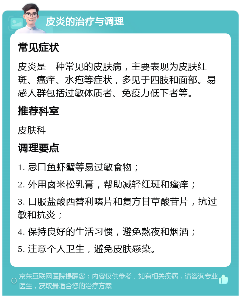 皮炎的治疗与调理 常见症状 皮炎是一种常见的皮肤病，主要表现为皮肤红斑、瘙痒、水疱等症状，多见于四肢和面部。易感人群包括过敏体质者、免疫力低下者等。 推荐科室 皮肤科 调理要点 1. 忌口鱼虾蟹等易过敏食物； 2. 外用卤米松乳膏，帮助减轻红斑和瘙痒； 3. 口服盐酸西替利嗪片和复方甘草酸苷片，抗过敏和抗炎； 4. 保持良好的生活习惯，避免熬夜和烟酒； 5. 注意个人卫生，避免皮肤感染。