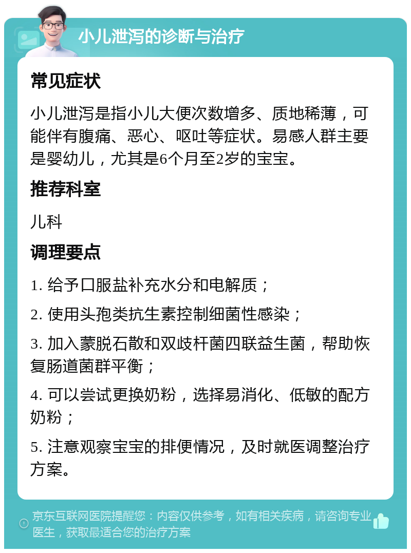 小儿泄泻的诊断与治疗 常见症状 小儿泄泻是指小儿大便次数增多、质地稀薄，可能伴有腹痛、恶心、呕吐等症状。易感人群主要是婴幼儿，尤其是6个月至2岁的宝宝。 推荐科室 儿科 调理要点 1. 给予口服盐补充水分和电解质； 2. 使用头孢类抗生素控制细菌性感染； 3. 加入蒙脱石散和双歧杆菌四联益生菌，帮助恢复肠道菌群平衡； 4. 可以尝试更换奶粉，选择易消化、低敏的配方奶粉； 5. 注意观察宝宝的排便情况，及时就医调整治疗方案。