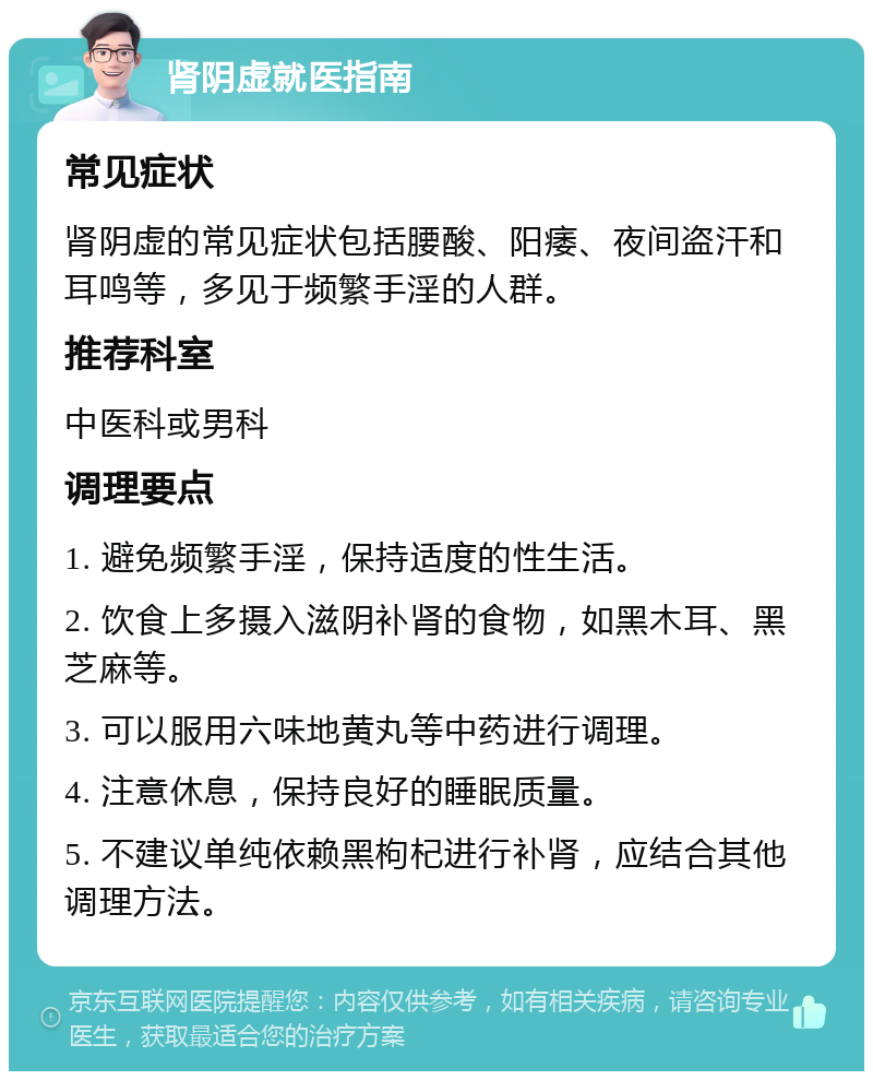 肾阴虚就医指南 常见症状 肾阴虚的常见症状包括腰酸、阳痿、夜间盗汗和耳鸣等，多见于频繁手淫的人群。 推荐科室 中医科或男科 调理要点 1. 避免频繁手淫，保持适度的性生活。 2. 饮食上多摄入滋阴补肾的食物，如黑木耳、黑芝麻等。 3. 可以服用六味地黄丸等中药进行调理。 4. 注意休息，保持良好的睡眠质量。 5. 不建议单纯依赖黑枸杞进行补肾，应结合其他调理方法。