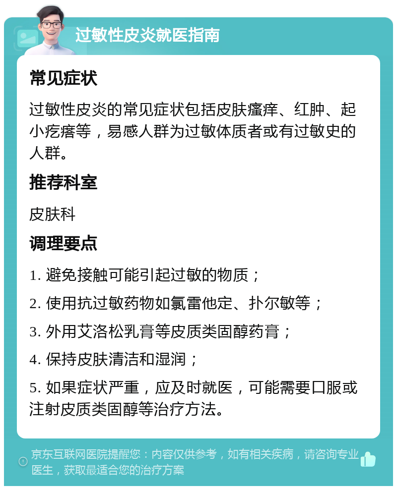 过敏性皮炎就医指南 常见症状 过敏性皮炎的常见症状包括皮肤瘙痒、红肿、起小疙瘩等，易感人群为过敏体质者或有过敏史的人群。 推荐科室 皮肤科 调理要点 1. 避免接触可能引起过敏的物质； 2. 使用抗过敏药物如氯雷他定、扑尔敏等； 3. 外用艾洛松乳膏等皮质类固醇药膏； 4. 保持皮肤清洁和湿润； 5. 如果症状严重，应及时就医，可能需要口服或注射皮质类固醇等治疗方法。