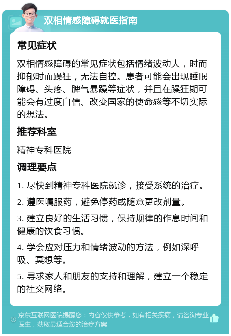 双相情感障碍就医指南 常见症状 双相情感障碍的常见症状包括情绪波动大，时而抑郁时而躁狂，无法自控。患者可能会出现睡眠障碍、头疼、脾气暴躁等症状，并且在躁狂期可能会有过度自信、改变国家的使命感等不切实际的想法。 推荐科室 精神专科医院 调理要点 1. 尽快到精神专科医院就诊，接受系统的治疗。 2. 遵医嘱服药，避免停药或随意更改剂量。 3. 建立良好的生活习惯，保持规律的作息时间和健康的饮食习惯。 4. 学会应对压力和情绪波动的方法，例如深呼吸、冥想等。 5. 寻求家人和朋友的支持和理解，建立一个稳定的社交网络。