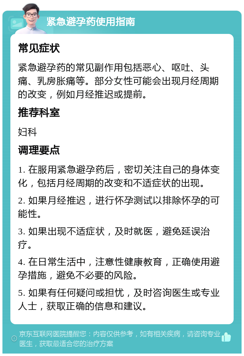 紧急避孕药使用指南 常见症状 紧急避孕药的常见副作用包括恶心、呕吐、头痛、乳房胀痛等。部分女性可能会出现月经周期的改变，例如月经推迟或提前。 推荐科室 妇科 调理要点 1. 在服用紧急避孕药后，密切关注自己的身体变化，包括月经周期的改变和不适症状的出现。 2. 如果月经推迟，进行怀孕测试以排除怀孕的可能性。 3. 如果出现不适症状，及时就医，避免延误治疗。 4. 在日常生活中，注意性健康教育，正确使用避孕措施，避免不必要的风险。 5. 如果有任何疑问或担忧，及时咨询医生或专业人士，获取正确的信息和建议。