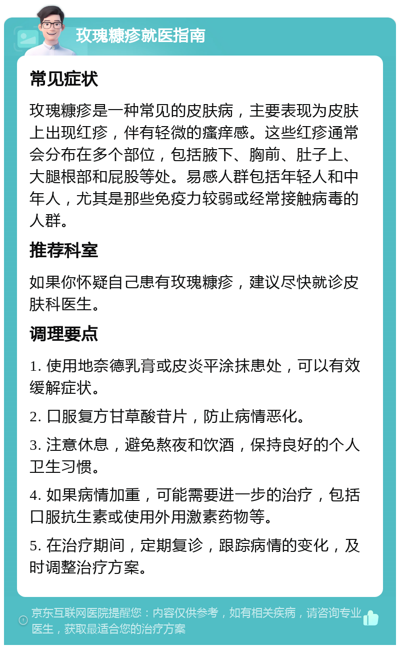 玫瑰糠疹就医指南 常见症状 玫瑰糠疹是一种常见的皮肤病，主要表现为皮肤上出现红疹，伴有轻微的瘙痒感。这些红疹通常会分布在多个部位，包括腋下、胸前、肚子上、大腿根部和屁股等处。易感人群包括年轻人和中年人，尤其是那些免疫力较弱或经常接触病毒的人群。 推荐科室 如果你怀疑自己患有玫瑰糠疹，建议尽快就诊皮肤科医生。 调理要点 1. 使用地奈德乳膏或皮炎平涂抹患处，可以有效缓解症状。 2. 口服复方甘草酸苷片，防止病情恶化。 3. 注意休息，避免熬夜和饮酒，保持良好的个人卫生习惯。 4. 如果病情加重，可能需要进一步的治疗，包括口服抗生素或使用外用激素药物等。 5. 在治疗期间，定期复诊，跟踪病情的变化，及时调整治疗方案。