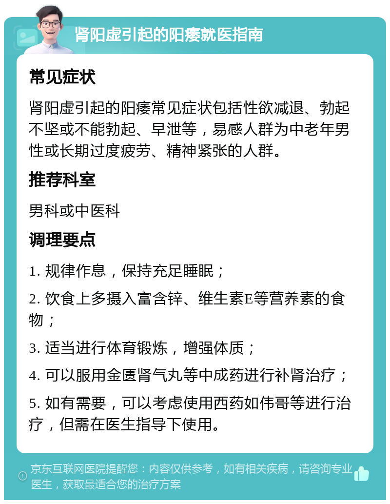 肾阳虚引起的阳痿就医指南 常见症状 肾阳虚引起的阳痿常见症状包括性欲减退、勃起不坚或不能勃起、早泄等，易感人群为中老年男性或长期过度疲劳、精神紧张的人群。 推荐科室 男科或中医科 调理要点 1. 规律作息，保持充足睡眠； 2. 饮食上多摄入富含锌、维生素E等营养素的食物； 3. 适当进行体育锻炼，增强体质； 4. 可以服用金匮肾气丸等中成药进行补肾治疗； 5. 如有需要，可以考虑使用西药如伟哥等进行治疗，但需在医生指导下使用。