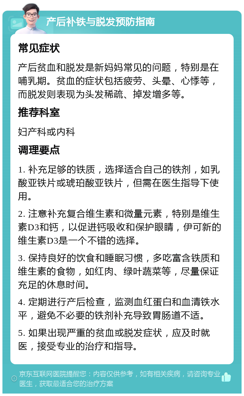 产后补铁与脱发预防指南 常见症状 产后贫血和脱发是新妈妈常见的问题，特别是在哺乳期。贫血的症状包括疲劳、头晕、心悸等，而脱发则表现为头发稀疏、掉发增多等。 推荐科室 妇产科或内科 调理要点 1. 补充足够的铁质，选择适合自己的铁剂，如乳酸亚铁片或琥珀酸亚铁片，但需在医生指导下使用。 2. 注意补充复合维生素和微量元素，特别是维生素D3和钙，以促进钙吸收和保护眼睛，伊可新的维生素D3是一个不错的选择。 3. 保持良好的饮食和睡眠习惯，多吃富含铁质和维生素的食物，如红肉、绿叶蔬菜等，尽量保证充足的休息时间。 4. 定期进行产后检查，监测血红蛋白和血清铁水平，避免不必要的铁剂补充导致胃肠道不适。 5. 如果出现严重的贫血或脱发症状，应及时就医，接受专业的治疗和指导。