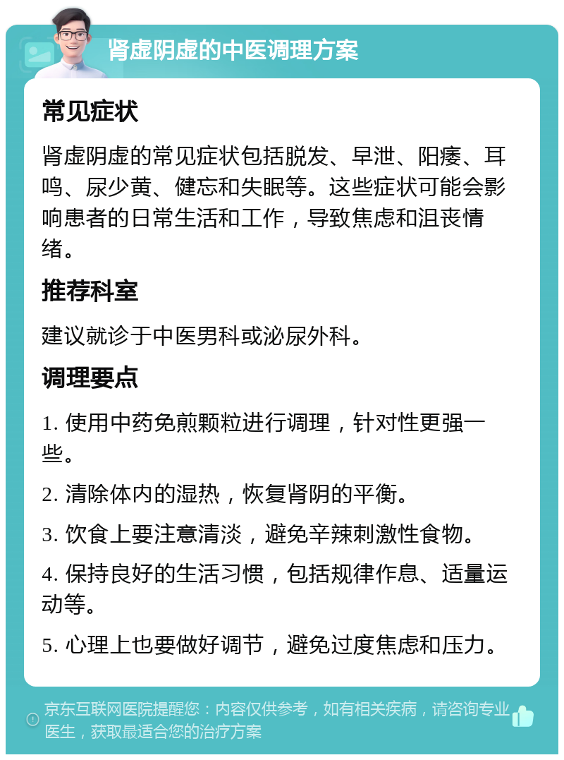 肾虚阴虚的中医调理方案 常见症状 肾虚阴虚的常见症状包括脱发、早泄、阳痿、耳鸣、尿少黄、健忘和失眠等。这些症状可能会影响患者的日常生活和工作，导致焦虑和沮丧情绪。 推荐科室 建议就诊于中医男科或泌尿外科。 调理要点 1. 使用中药免煎颗粒进行调理，针对性更强一些。 2. 清除体内的湿热，恢复肾阴的平衡。 3. 饮食上要注意清淡，避免辛辣刺激性食物。 4. 保持良好的生活习惯，包括规律作息、适量运动等。 5. 心理上也要做好调节，避免过度焦虑和压力。