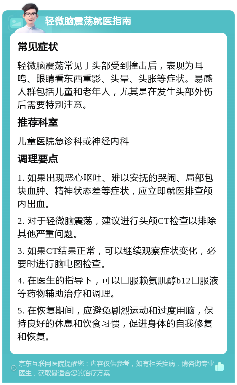 轻微脑震荡就医指南 常见症状 轻微脑震荡常见于头部受到撞击后，表现为耳鸣、眼睛看东西重影、头晕、头胀等症状。易感人群包括儿童和老年人，尤其是在发生头部外伤后需要特别注意。 推荐科室 儿童医院急诊科或神经内科 调理要点 1. 如果出现恶心呕吐、难以安抚的哭闹、局部包块血肿、精神状态差等症状，应立即就医排查颅内出血。 2. 对于轻微脑震荡，建议进行头颅CT检查以排除其他严重问题。 3. 如果CT结果正常，可以继续观察症状变化，必要时进行脑电图检查。 4. 在医生的指导下，可以口服赖氨肌醇b12口服液等药物辅助治疗和调理。 5. 在恢复期间，应避免剧烈运动和过度用脑，保持良好的休息和饮食习惯，促进身体的自我修复和恢复。