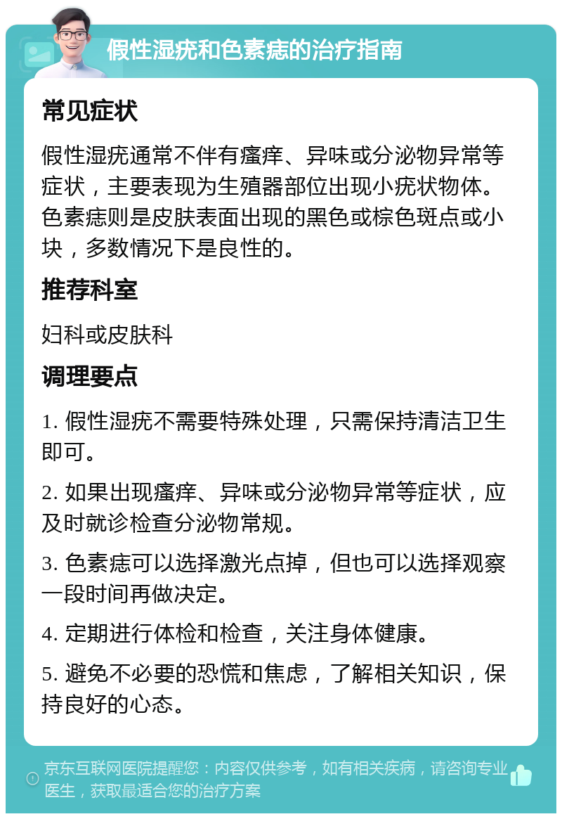 假性湿疣和色素痣的治疗指南 常见症状 假性湿疣通常不伴有瘙痒、异味或分泌物异常等症状，主要表现为生殖器部位出现小疣状物体。色素痣则是皮肤表面出现的黑色或棕色斑点或小块，多数情况下是良性的。 推荐科室 妇科或皮肤科 调理要点 1. 假性湿疣不需要特殊处理，只需保持清洁卫生即可。 2. 如果出现瘙痒、异味或分泌物异常等症状，应及时就诊检查分泌物常规。 3. 色素痣可以选择激光点掉，但也可以选择观察一段时间再做决定。 4. 定期进行体检和检查，关注身体健康。 5. 避免不必要的恐慌和焦虑，了解相关知识，保持良好的心态。