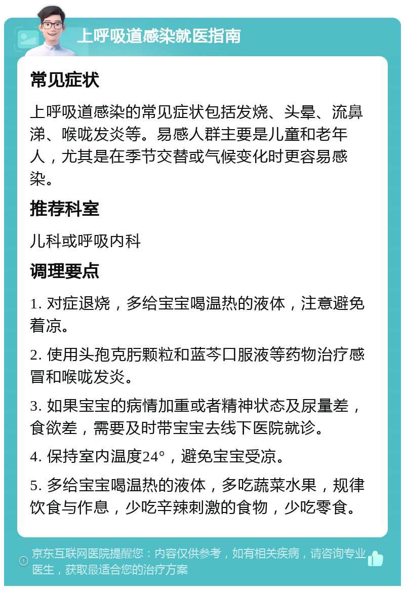 上呼吸道感染就医指南 常见症状 上呼吸道感染的常见症状包括发烧、头晕、流鼻涕、喉咙发炎等。易感人群主要是儿童和老年人，尤其是在季节交替或气候变化时更容易感染。 推荐科室 儿科或呼吸内科 调理要点 1. 对症退烧，多给宝宝喝温热的液体，注意避免着凉。 2. 使用头孢克肟颗粒和蓝芩口服液等药物治疗感冒和喉咙发炎。 3. 如果宝宝的病情加重或者精神状态及尿量差，食欲差，需要及时带宝宝去线下医院就诊。 4. 保持室内温度24°，避免宝宝受凉。 5. 多给宝宝喝温热的液体，多吃蔬菜水果，规律饮食与作息，少吃辛辣刺激的食物，少吃零食。