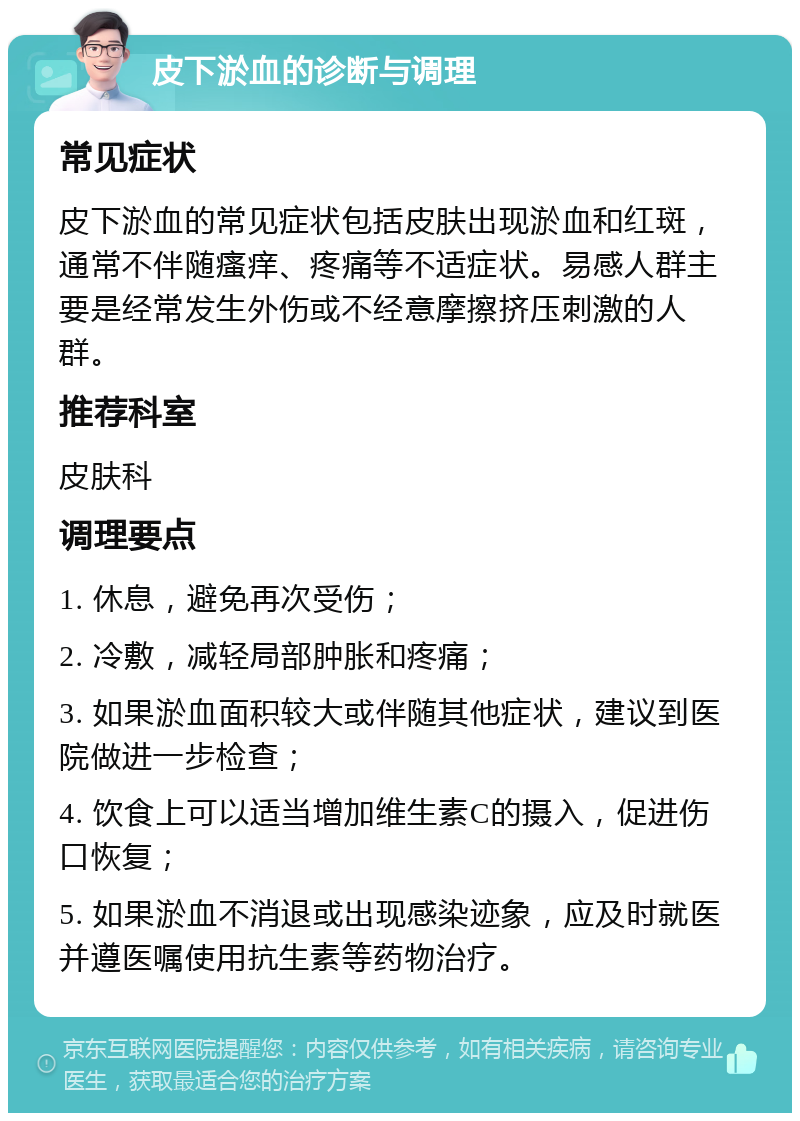 皮下淤血的诊断与调理 常见症状 皮下淤血的常见症状包括皮肤出现淤血和红斑，通常不伴随瘙痒、疼痛等不适症状。易感人群主要是经常发生外伤或不经意摩擦挤压刺激的人群。 推荐科室 皮肤科 调理要点 1. 休息，避免再次受伤； 2. 冷敷，减轻局部肿胀和疼痛； 3. 如果淤血面积较大或伴随其他症状，建议到医院做进一步检查； 4. 饮食上可以适当增加维生素C的摄入，促进伤口恢复； 5. 如果淤血不消退或出现感染迹象，应及时就医并遵医嘱使用抗生素等药物治疗。