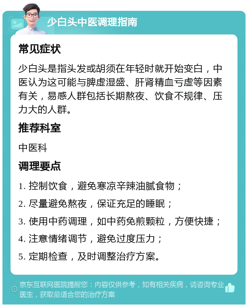 少白头中医调理指南 常见症状 少白头是指头发或胡须在年轻时就开始变白，中医认为这可能与脾虚湿盛、肝肾精血亏虚等因素有关，易感人群包括长期熬夜、饮食不规律、压力大的人群。 推荐科室 中医科 调理要点 1. 控制饮食，避免寒凉辛辣油腻食物； 2. 尽量避免熬夜，保证充足的睡眠； 3. 使用中药调理，如中药免煎颗粒，方便快捷； 4. 注意情绪调节，避免过度压力； 5. 定期检查，及时调整治疗方案。