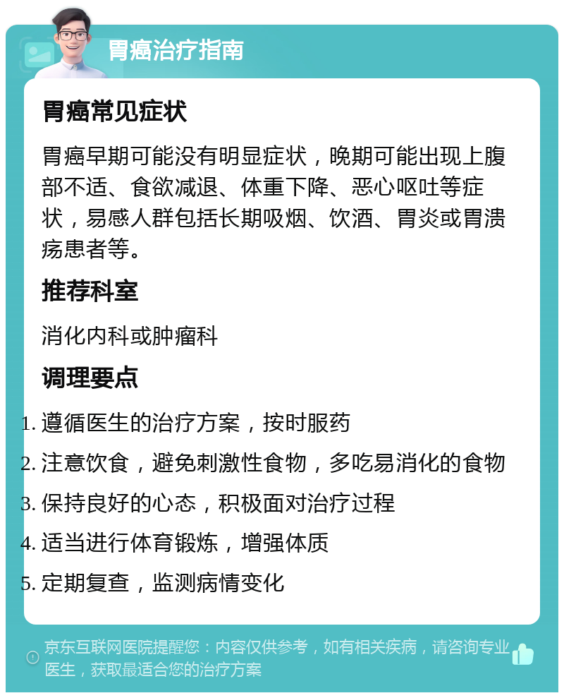 胃癌治疗指南 胃癌常见症状 胃癌早期可能没有明显症状，晚期可能出现上腹部不适、食欲减退、体重下降、恶心呕吐等症状，易感人群包括长期吸烟、饮酒、胃炎或胃溃疡患者等。 推荐科室 消化内科或肿瘤科 调理要点 遵循医生的治疗方案，按时服药 注意饮食，避免刺激性食物，多吃易消化的食物 保持良好的心态，积极面对治疗过程 适当进行体育锻炼，增强体质 定期复查，监测病情变化