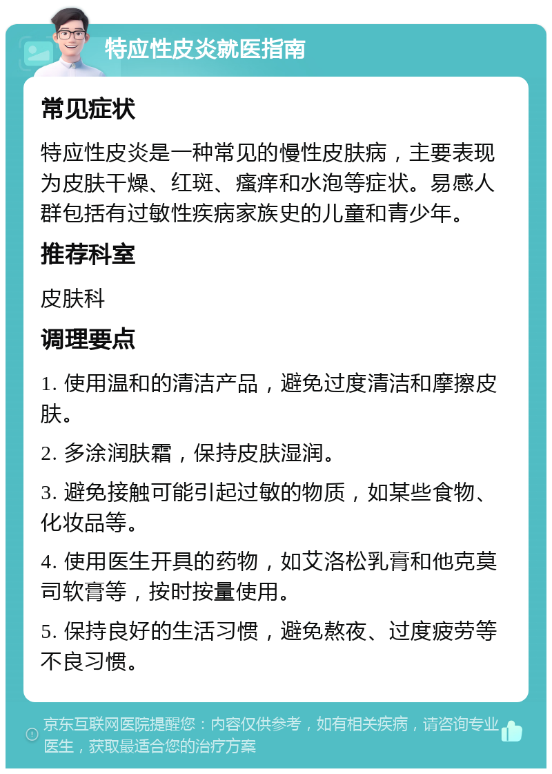 特应性皮炎就医指南 常见症状 特应性皮炎是一种常见的慢性皮肤病，主要表现为皮肤干燥、红斑、瘙痒和水泡等症状。易感人群包括有过敏性疾病家族史的儿童和青少年。 推荐科室 皮肤科 调理要点 1. 使用温和的清洁产品，避免过度清洁和摩擦皮肤。 2. 多涂润肤霜，保持皮肤湿润。 3. 避免接触可能引起过敏的物质，如某些食物、化妆品等。 4. 使用医生开具的药物，如艾洛松乳膏和他克莫司软膏等，按时按量使用。 5. 保持良好的生活习惯，避免熬夜、过度疲劳等不良习惯。