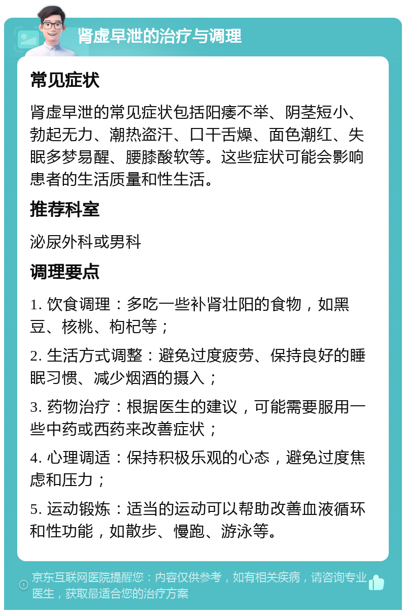 肾虚早泄的治疗与调理 常见症状 肾虚早泄的常见症状包括阳痿不举、阴茎短小、勃起无力、潮热盗汗、口干舌燥、面色潮红、失眠多梦易醒、腰膝酸软等。这些症状可能会影响患者的生活质量和性生活。 推荐科室 泌尿外科或男科 调理要点 1. 饮食调理：多吃一些补肾壮阳的食物，如黑豆、核桃、枸杞等； 2. 生活方式调整：避免过度疲劳、保持良好的睡眠习惯、减少烟酒的摄入； 3. 药物治疗：根据医生的建议，可能需要服用一些中药或西药来改善症状； 4. 心理调适：保持积极乐观的心态，避免过度焦虑和压力； 5. 运动锻炼：适当的运动可以帮助改善血液循环和性功能，如散步、慢跑、游泳等。