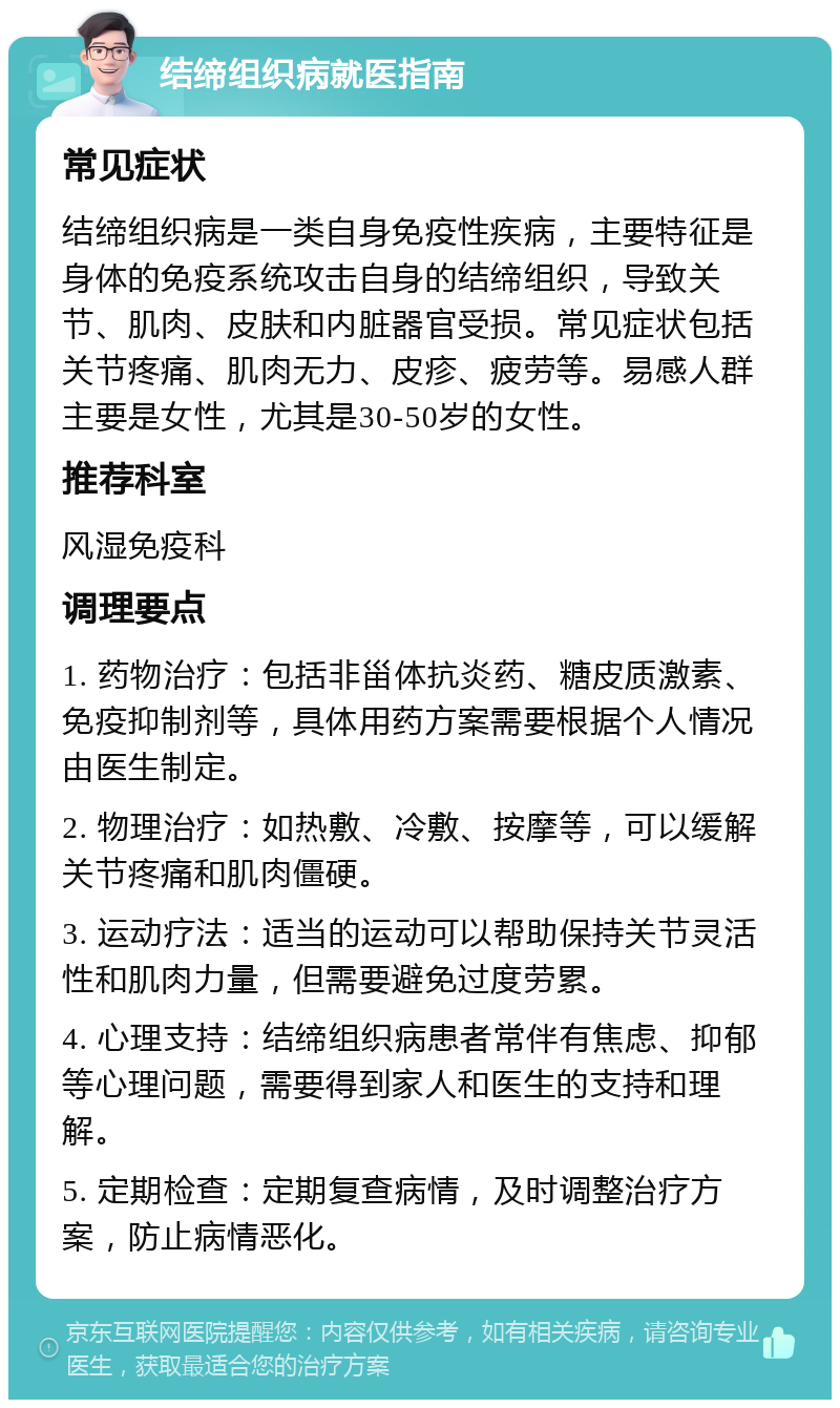 结缔组织病就医指南 常见症状 结缔组织病是一类自身免疫性疾病，主要特征是身体的免疫系统攻击自身的结缔组织，导致关节、肌肉、皮肤和内脏器官受损。常见症状包括关节疼痛、肌肉无力、皮疹、疲劳等。易感人群主要是女性，尤其是30-50岁的女性。 推荐科室 风湿免疫科 调理要点 1. 药物治疗：包括非甾体抗炎药、糖皮质激素、免疫抑制剂等，具体用药方案需要根据个人情况由医生制定。 2. 物理治疗：如热敷、冷敷、按摩等，可以缓解关节疼痛和肌肉僵硬。 3. 运动疗法：适当的运动可以帮助保持关节灵活性和肌肉力量，但需要避免过度劳累。 4. 心理支持：结缔组织病患者常伴有焦虑、抑郁等心理问题，需要得到家人和医生的支持和理解。 5. 定期检查：定期复查病情，及时调整治疗方案，防止病情恶化。