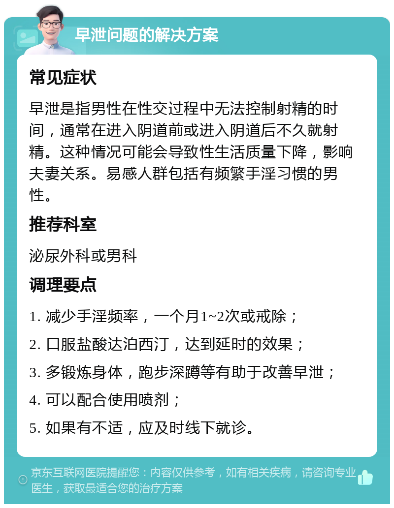 早泄问题的解决方案 常见症状 早泄是指男性在性交过程中无法控制射精的时间，通常在进入阴道前或进入阴道后不久就射精。这种情况可能会导致性生活质量下降，影响夫妻关系。易感人群包括有频繁手淫习惯的男性。 推荐科室 泌尿外科或男科 调理要点 1. 减少手淫频率，一个月1~2次或戒除； 2. 口服盐酸达泊西汀，达到延时的效果； 3. 多锻炼身体，跑步深蹲等有助于改善早泄； 4. 可以配合使用喷剂； 5. 如果有不适，应及时线下就诊。