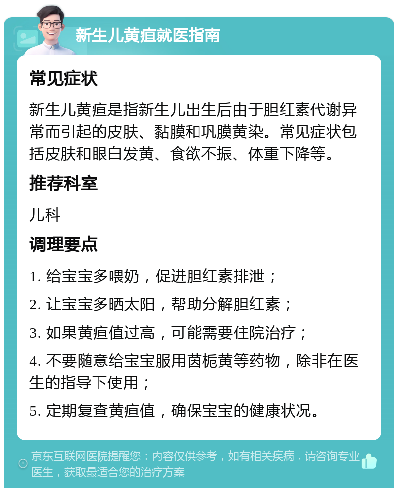 新生儿黄疸就医指南 常见症状 新生儿黄疸是指新生儿出生后由于胆红素代谢异常而引起的皮肤、黏膜和巩膜黄染。常见症状包括皮肤和眼白发黄、食欲不振、体重下降等。 推荐科室 儿科 调理要点 1. 给宝宝多喂奶，促进胆红素排泄； 2. 让宝宝多晒太阳，帮助分解胆红素； 3. 如果黄疸值过高，可能需要住院治疗； 4. 不要随意给宝宝服用茵栀黄等药物，除非在医生的指导下使用； 5. 定期复查黄疸值，确保宝宝的健康状况。