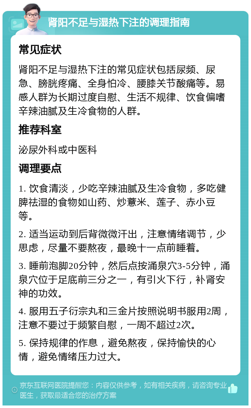 肾阳不足与湿热下注的调理指南 常见症状 肾阳不足与湿热下注的常见症状包括尿频、尿急、膀胱疼痛、全身怕冷、腰膝关节酸痛等。易感人群为长期过度自慰、生活不规律、饮食偏嗜辛辣油腻及生冷食物的人群。 推荐科室 泌尿外科或中医科 调理要点 1. 饮食清淡，少吃辛辣油腻及生冷食物，多吃健脾祛湿的食物如山药、炒薏米、莲子、赤小豆等。 2. 适当运动到后背微微汗出，注意情绪调节，少思虑，尽量不要熬夜，最晚十一点前睡着。 3. 睡前泡脚20分钟，然后点按涌泉穴3-5分钟，涌泉穴位于足底前三分之一，有引火下行，补肾安神的功效。 4. 服用五子衍宗丸和三金片按照说明书服用2周，注意不要过于频繁自慰，一周不超过2次。 5. 保持规律的作息，避免熬夜，保持愉快的心情，避免情绪压力过大。