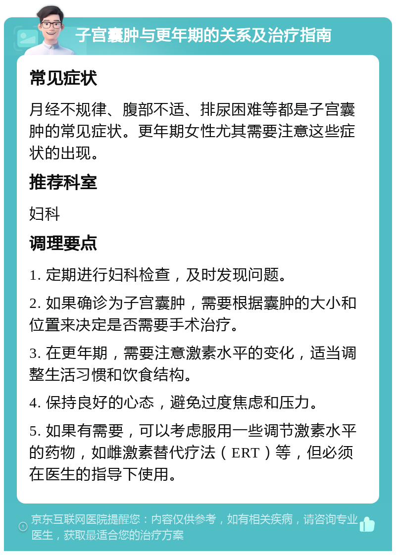 子宫囊肿与更年期的关系及治疗指南 常见症状 月经不规律、腹部不适、排尿困难等都是子宫囊肿的常见症状。更年期女性尤其需要注意这些症状的出现。 推荐科室 妇科 调理要点 1. 定期进行妇科检查，及时发现问题。 2. 如果确诊为子宫囊肿，需要根据囊肿的大小和位置来决定是否需要手术治疗。 3. 在更年期，需要注意激素水平的变化，适当调整生活习惯和饮食结构。 4. 保持良好的心态，避免过度焦虑和压力。 5. 如果有需要，可以考虑服用一些调节激素水平的药物，如雌激素替代疗法（ERT）等，但必须在医生的指导下使用。