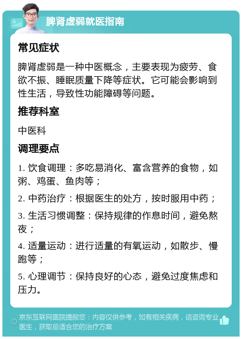 脾肾虚弱就医指南 常见症状 脾肾虚弱是一种中医概念，主要表现为疲劳、食欲不振、睡眠质量下降等症状。它可能会影响到性生活，导致性功能障碍等问题。 推荐科室 中医科 调理要点 1. 饮食调理：多吃易消化、富含营养的食物，如粥、鸡蛋、鱼肉等； 2. 中药治疗：根据医生的处方，按时服用中药； 3. 生活习惯调整：保持规律的作息时间，避免熬夜； 4. 适量运动：进行适量的有氧运动，如散步、慢跑等； 5. 心理调节：保持良好的心态，避免过度焦虑和压力。