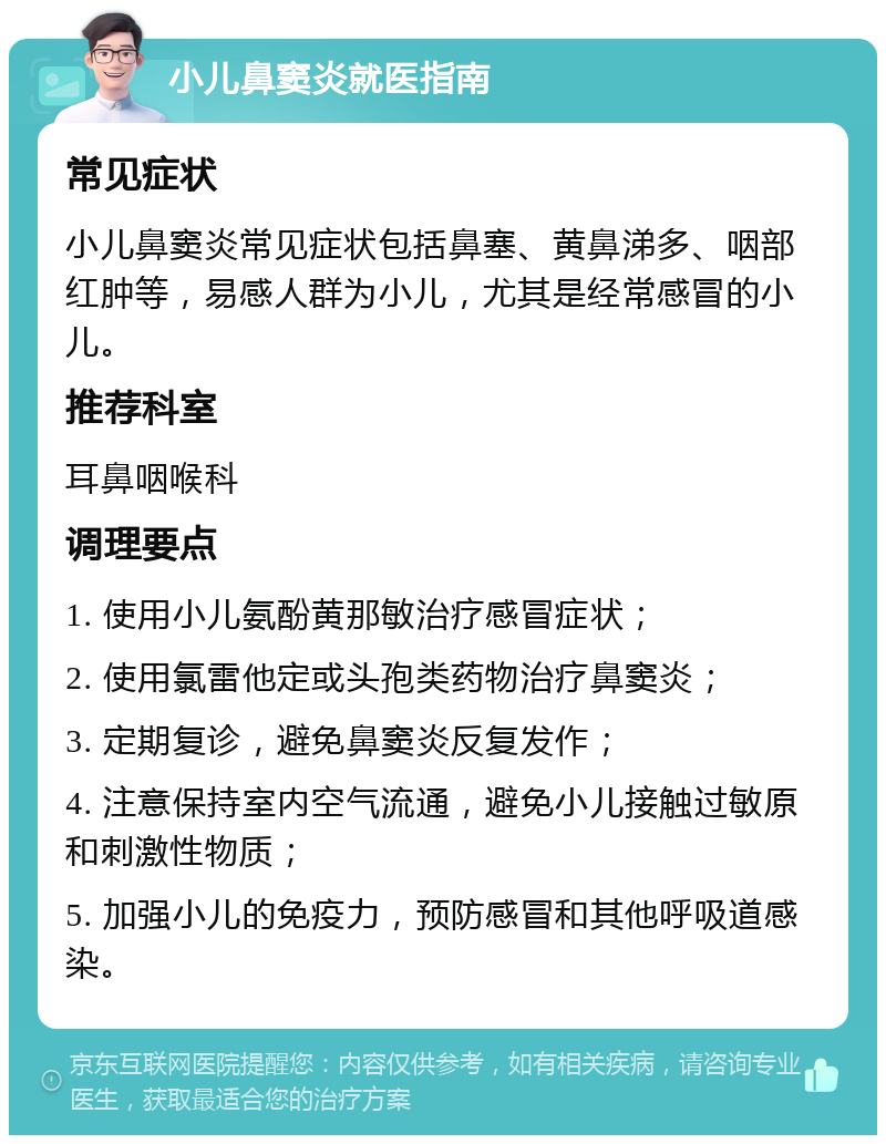 小儿鼻窦炎就医指南 常见症状 小儿鼻窦炎常见症状包括鼻塞、黄鼻涕多、咽部红肿等，易感人群为小儿，尤其是经常感冒的小儿。 推荐科室 耳鼻咽喉科 调理要点 1. 使用小儿氨酚黄那敏治疗感冒症状； 2. 使用氯雷他定或头孢类药物治疗鼻窦炎； 3. 定期复诊，避免鼻窦炎反复发作； 4. 注意保持室内空气流通，避免小儿接触过敏原和刺激性物质； 5. 加强小儿的免疫力，预防感冒和其他呼吸道感染。