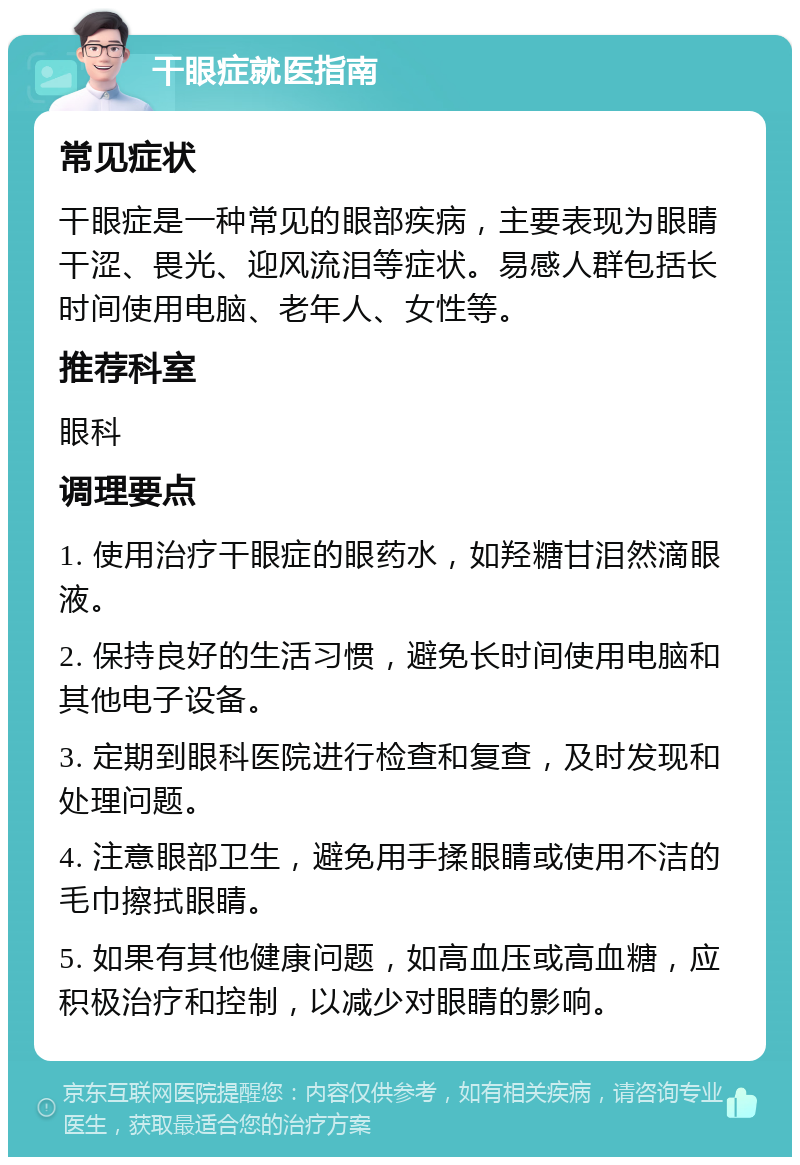 干眼症就医指南 常见症状 干眼症是一种常见的眼部疾病，主要表现为眼睛干涩、畏光、迎风流泪等症状。易感人群包括长时间使用电脑、老年人、女性等。 推荐科室 眼科 调理要点 1. 使用治疗干眼症的眼药水，如羟糖甘泪然滴眼液。 2. 保持良好的生活习惯，避免长时间使用电脑和其他电子设备。 3. 定期到眼科医院进行检查和复查，及时发现和处理问题。 4. 注意眼部卫生，避免用手揉眼睛或使用不洁的毛巾擦拭眼睛。 5. 如果有其他健康问题，如高血压或高血糖，应积极治疗和控制，以减少对眼睛的影响。