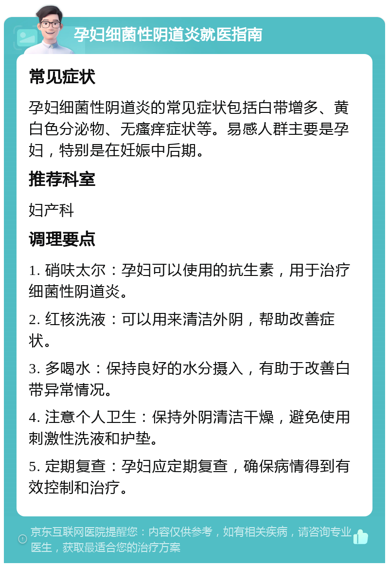 孕妇细菌性阴道炎就医指南 常见症状 孕妇细菌性阴道炎的常见症状包括白带增多、黄白色分泌物、无瘙痒症状等。易感人群主要是孕妇，特别是在妊娠中后期。 推荐科室 妇产科 调理要点 1. 硝呋太尔：孕妇可以使用的抗生素，用于治疗细菌性阴道炎。 2. 红核洗液：可以用来清洁外阴，帮助改善症状。 3. 多喝水：保持良好的水分摄入，有助于改善白带异常情况。 4. 注意个人卫生：保持外阴清洁干燥，避免使用刺激性洗液和护垫。 5. 定期复查：孕妇应定期复查，确保病情得到有效控制和治疗。