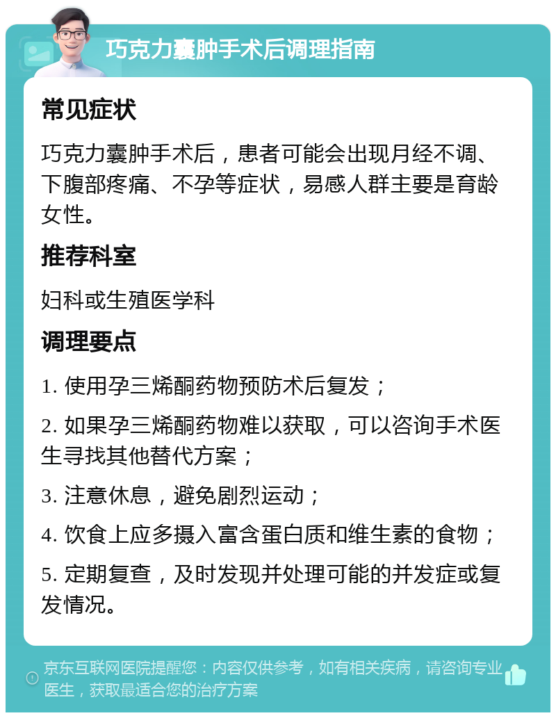 巧克力囊肿手术后调理指南 常见症状 巧克力囊肿手术后，患者可能会出现月经不调、下腹部疼痛、不孕等症状，易感人群主要是育龄女性。 推荐科室 妇科或生殖医学科 调理要点 1. 使用孕三烯酮药物预防术后复发； 2. 如果孕三烯酮药物难以获取，可以咨询手术医生寻找其他替代方案； 3. 注意休息，避免剧烈运动； 4. 饮食上应多摄入富含蛋白质和维生素的食物； 5. 定期复查，及时发现并处理可能的并发症或复发情况。