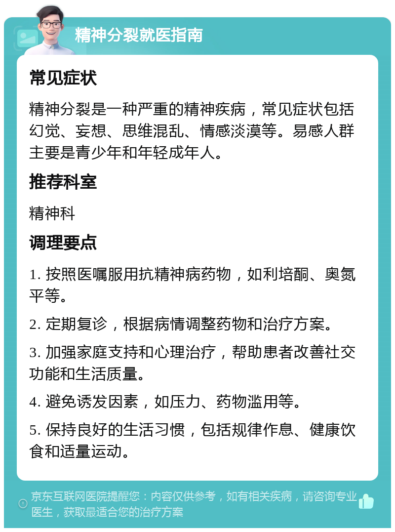 精神分裂就医指南 常见症状 精神分裂是一种严重的精神疾病，常见症状包括幻觉、妄想、思维混乱、情感淡漠等。易感人群主要是青少年和年轻成年人。 推荐科室 精神科 调理要点 1. 按照医嘱服用抗精神病药物，如利培酮、奥氮平等。 2. 定期复诊，根据病情调整药物和治疗方案。 3. 加强家庭支持和心理治疗，帮助患者改善社交功能和生活质量。 4. 避免诱发因素，如压力、药物滥用等。 5. 保持良好的生活习惯，包括规律作息、健康饮食和适量运动。