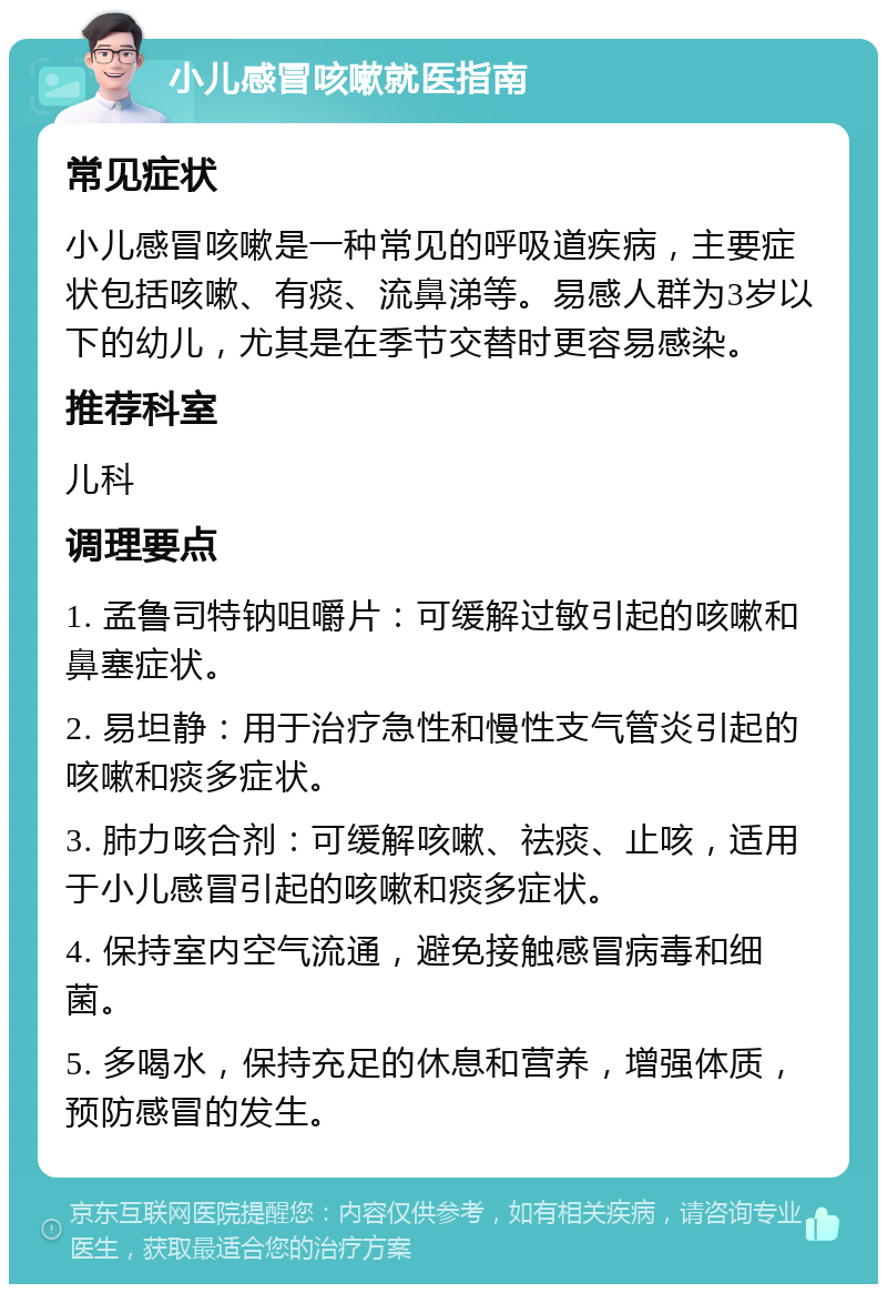 小儿感冒咳嗽就医指南 常见症状 小儿感冒咳嗽是一种常见的呼吸道疾病，主要症状包括咳嗽、有痰、流鼻涕等。易感人群为3岁以下的幼儿，尤其是在季节交替时更容易感染。 推荐科室 儿科 调理要点 1. 孟鲁司特钠咀嚼片：可缓解过敏引起的咳嗽和鼻塞症状。 2. 易坦静：用于治疗急性和慢性支气管炎引起的咳嗽和痰多症状。 3. 肺力咳合剂：可缓解咳嗽、祛痰、止咳，适用于小儿感冒引起的咳嗽和痰多症状。 4. 保持室内空气流通，避免接触感冒病毒和细菌。 5. 多喝水，保持充足的休息和营养，增强体质，预防感冒的发生。