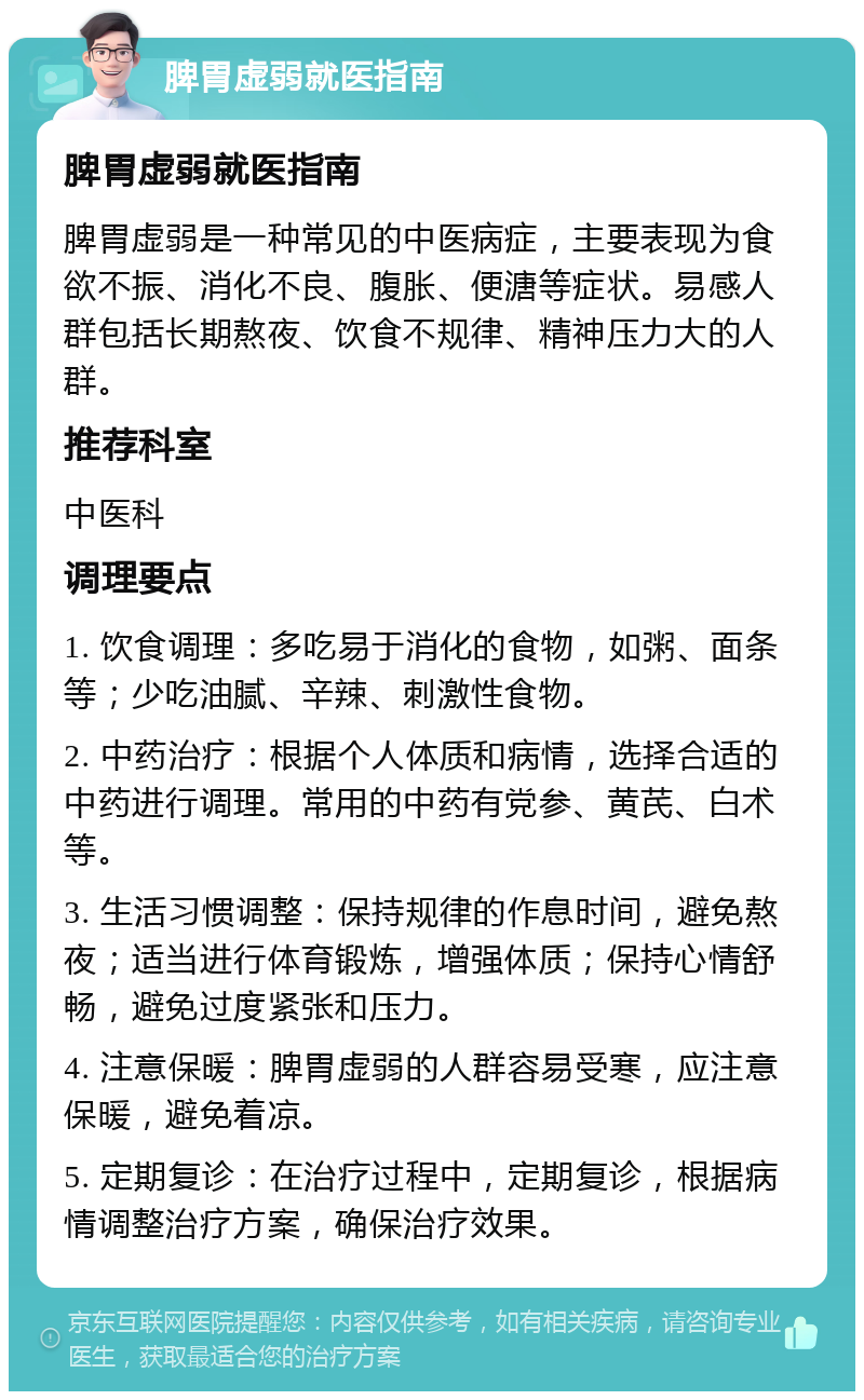 脾胃虚弱就医指南 脾胃虚弱就医指南 脾胃虚弱是一种常见的中医病症，主要表现为食欲不振、消化不良、腹胀、便溏等症状。易感人群包括长期熬夜、饮食不规律、精神压力大的人群。 推荐科室 中医科 调理要点 1. 饮食调理：多吃易于消化的食物，如粥、面条等；少吃油腻、辛辣、刺激性食物。 2. 中药治疗：根据个人体质和病情，选择合适的中药进行调理。常用的中药有党参、黄芪、白术等。 3. 生活习惯调整：保持规律的作息时间，避免熬夜；适当进行体育锻炼，增强体质；保持心情舒畅，避免过度紧张和压力。 4. 注意保暖：脾胃虚弱的人群容易受寒，应注意保暖，避免着凉。 5. 定期复诊：在治疗过程中，定期复诊，根据病情调整治疗方案，确保治疗效果。