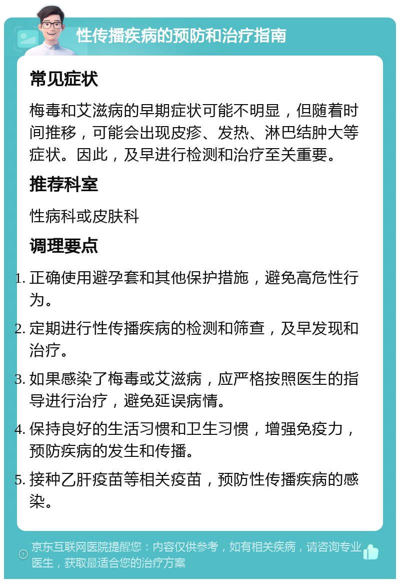 性传播疾病的预防和治疗指南 常见症状 梅毒和艾滋病的早期症状可能不明显，但随着时间推移，可能会出现皮疹、发热、淋巴结肿大等症状。因此，及早进行检测和治疗至关重要。 推荐科室 性病科或皮肤科 调理要点 正确使用避孕套和其他保护措施，避免高危性行为。 定期进行性传播疾病的检测和筛查，及早发现和治疗。 如果感染了梅毒或艾滋病，应严格按照医生的指导进行治疗，避免延误病情。 保持良好的生活习惯和卫生习惯，增强免疫力，预防疾病的发生和传播。 接种乙肝疫苗等相关疫苗，预防性传播疾病的感染。