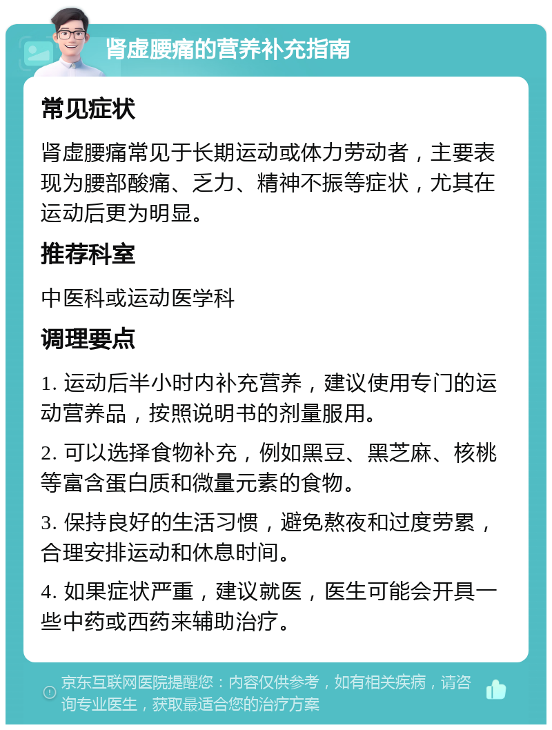 肾虚腰痛的营养补充指南 常见症状 肾虚腰痛常见于长期运动或体力劳动者，主要表现为腰部酸痛、乏力、精神不振等症状，尤其在运动后更为明显。 推荐科室 中医科或运动医学科 调理要点 1. 运动后半小时内补充营养，建议使用专门的运动营养品，按照说明书的剂量服用。 2. 可以选择食物补充，例如黑豆、黑芝麻、核桃等富含蛋白质和微量元素的食物。 3. 保持良好的生活习惯，避免熬夜和过度劳累，合理安排运动和休息时间。 4. 如果症状严重，建议就医，医生可能会开具一些中药或西药来辅助治疗。