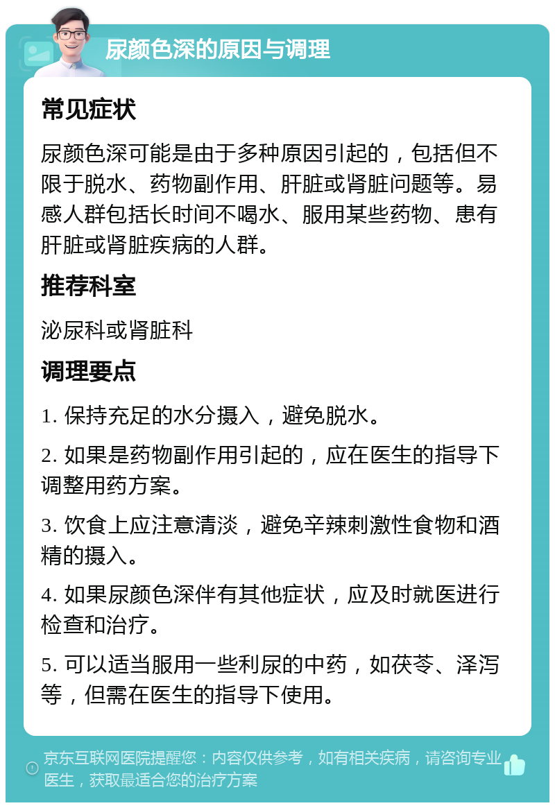 尿颜色深的原因与调理 常见症状 尿颜色深可能是由于多种原因引起的，包括但不限于脱水、药物副作用、肝脏或肾脏问题等。易感人群包括长时间不喝水、服用某些药物、患有肝脏或肾脏疾病的人群。 推荐科室 泌尿科或肾脏科 调理要点 1. 保持充足的水分摄入，避免脱水。 2. 如果是药物副作用引起的，应在医生的指导下调整用药方案。 3. 饮食上应注意清淡，避免辛辣刺激性食物和酒精的摄入。 4. 如果尿颜色深伴有其他症状，应及时就医进行检查和治疗。 5. 可以适当服用一些利尿的中药，如茯苓、泽泻等，但需在医生的指导下使用。