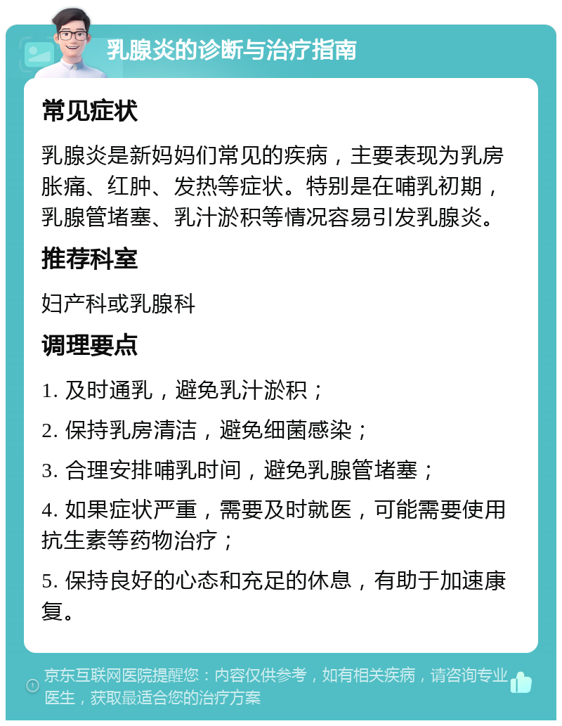 乳腺炎的诊断与治疗指南 常见症状 乳腺炎是新妈妈们常见的疾病，主要表现为乳房胀痛、红肿、发热等症状。特别是在哺乳初期，乳腺管堵塞、乳汁淤积等情况容易引发乳腺炎。 推荐科室 妇产科或乳腺科 调理要点 1. 及时通乳，避免乳汁淤积； 2. 保持乳房清洁，避免细菌感染； 3. 合理安排哺乳时间，避免乳腺管堵塞； 4. 如果症状严重，需要及时就医，可能需要使用抗生素等药物治疗； 5. 保持良好的心态和充足的休息，有助于加速康复。