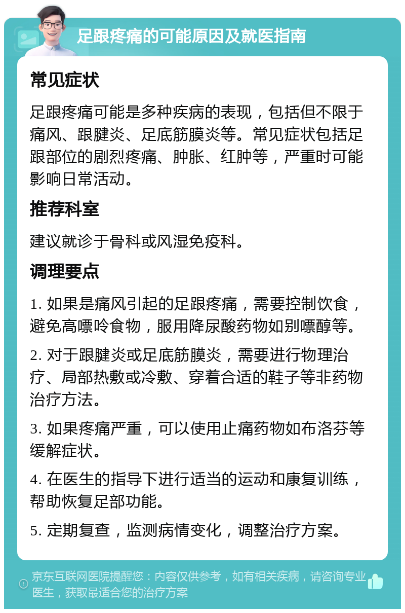 足跟疼痛的可能原因及就医指南 常见症状 足跟疼痛可能是多种疾病的表现，包括但不限于痛风、跟腱炎、足底筋膜炎等。常见症状包括足跟部位的剧烈疼痛、肿胀、红肿等，严重时可能影响日常活动。 推荐科室 建议就诊于骨科或风湿免疫科。 调理要点 1. 如果是痛风引起的足跟疼痛，需要控制饮食，避免高嘌呤食物，服用降尿酸药物如别嘌醇等。 2. 对于跟腱炎或足底筋膜炎，需要进行物理治疗、局部热敷或冷敷、穿着合适的鞋子等非药物治疗方法。 3. 如果疼痛严重，可以使用止痛药物如布洛芬等缓解症状。 4. 在医生的指导下进行适当的运动和康复训练，帮助恢复足部功能。 5. 定期复查，监测病情变化，调整治疗方案。