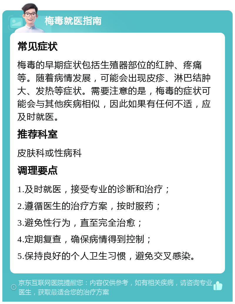 梅毒就医指南 常见症状 梅毒的早期症状包括生殖器部位的红肿、疼痛等。随着病情发展，可能会出现皮疹、淋巴结肿大、发热等症状。需要注意的是，梅毒的症状可能会与其他疾病相似，因此如果有任何不适，应及时就医。 推荐科室 皮肤科或性病科 调理要点 1.及时就医，接受专业的诊断和治疗； 2.遵循医生的治疗方案，按时服药； 3.避免性行为，直至完全治愈； 4.定期复查，确保病情得到控制； 5.保持良好的个人卫生习惯，避免交叉感染。