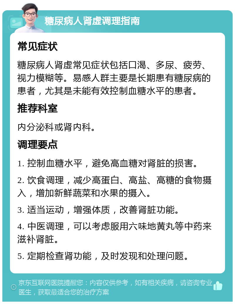 糖尿病人肾虚调理指南 常见症状 糖尿病人肾虚常见症状包括口渴、多尿、疲劳、视力模糊等。易感人群主要是长期患有糖尿病的患者，尤其是未能有效控制血糖水平的患者。 推荐科室 内分泌科或肾内科。 调理要点 1. 控制血糖水平，避免高血糖对肾脏的损害。 2. 饮食调理，减少高蛋白、高盐、高糖的食物摄入，增加新鲜蔬菜和水果的摄入。 3. 适当运动，增强体质，改善肾脏功能。 4. 中医调理，可以考虑服用六味地黄丸等中药来滋补肾脏。 5. 定期检查肾功能，及时发现和处理问题。