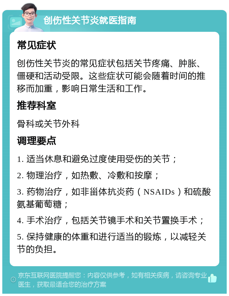 创伤性关节炎就医指南 常见症状 创伤性关节炎的常见症状包括关节疼痛、肿胀、僵硬和活动受限。这些症状可能会随着时间的推移而加重，影响日常生活和工作。 推荐科室 骨科或关节外科 调理要点 1. 适当休息和避免过度使用受伤的关节； 2. 物理治疗，如热敷、冷敷和按摩； 3. 药物治疗，如非甾体抗炎药（NSAIDs）和硫酸氨基葡萄糖； 4. 手术治疗，包括关节镜手术和关节置换手术； 5. 保持健康的体重和进行适当的锻炼，以减轻关节的负担。