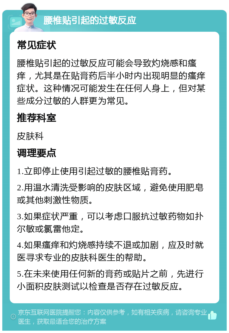 腰椎贴引起的过敏反应 常见症状 腰椎贴引起的过敏反应可能会导致灼烧感和瘙痒，尤其是在贴膏药后半小时内出现明显的瘙痒症状。这种情况可能发生在任何人身上，但对某些成分过敏的人群更为常见。 推荐科室 皮肤科 调理要点 1.立即停止使用引起过敏的腰椎贴膏药。 2.用温水清洗受影响的皮肤区域，避免使用肥皂或其他刺激性物质。 3.如果症状严重，可以考虑口服抗过敏药物如扑尔敏或氯雷他定。 4.如果瘙痒和灼烧感持续不退或加剧，应及时就医寻求专业的皮肤科医生的帮助。 5.在未来使用任何新的膏药或贴片之前，先进行小面积皮肤测试以检查是否存在过敏反应。