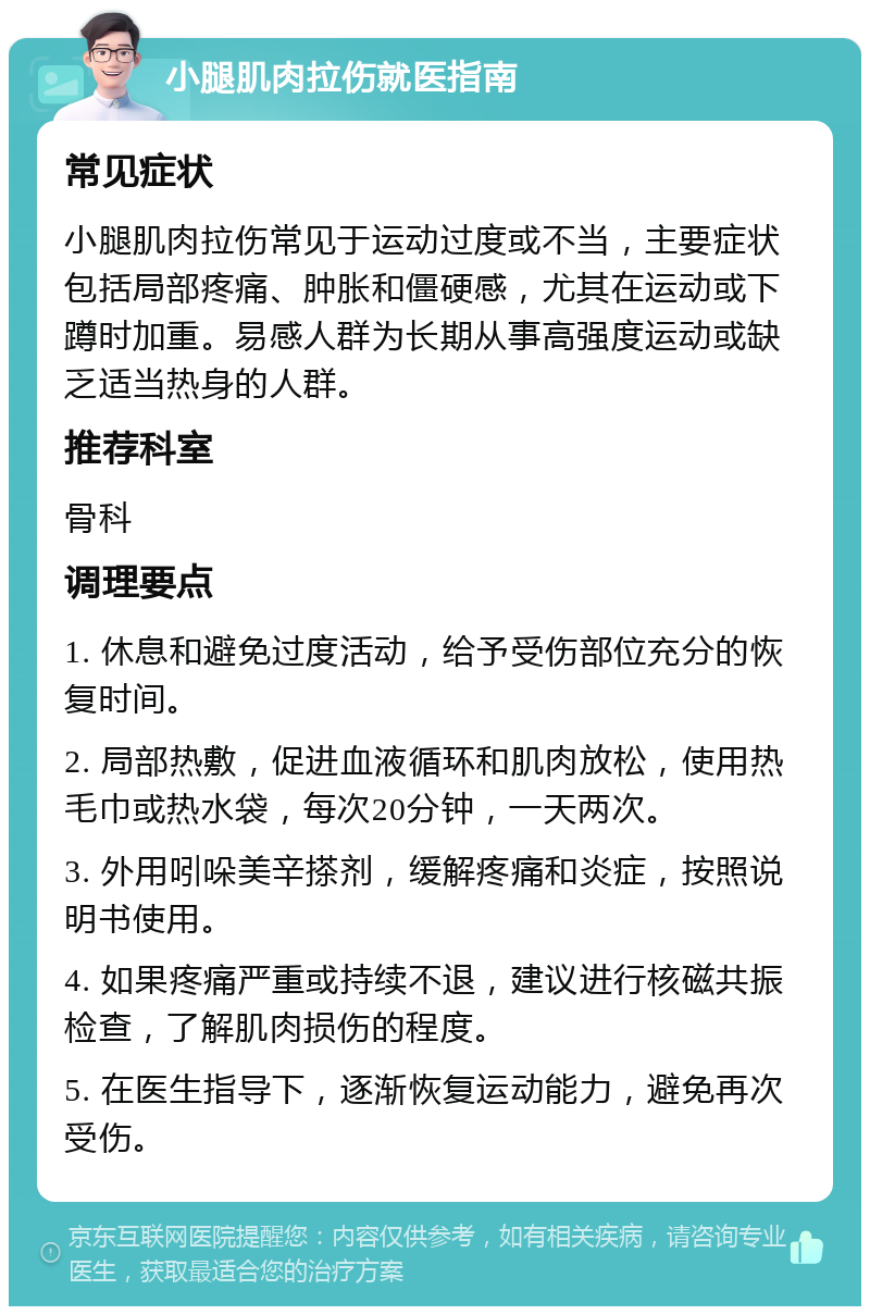 小腿肌肉拉伤就医指南 常见症状 小腿肌肉拉伤常见于运动过度或不当，主要症状包括局部疼痛、肿胀和僵硬感，尤其在运动或下蹲时加重。易感人群为长期从事高强度运动或缺乏适当热身的人群。 推荐科室 骨科 调理要点 1. 休息和避免过度活动，给予受伤部位充分的恢复时间。 2. 局部热敷，促进血液循环和肌肉放松，使用热毛巾或热水袋，每次20分钟，一天两次。 3. 外用吲哚美辛搽剂，缓解疼痛和炎症，按照说明书使用。 4. 如果疼痛严重或持续不退，建议进行核磁共振检查，了解肌肉损伤的程度。 5. 在医生指导下，逐渐恢复运动能力，避免再次受伤。