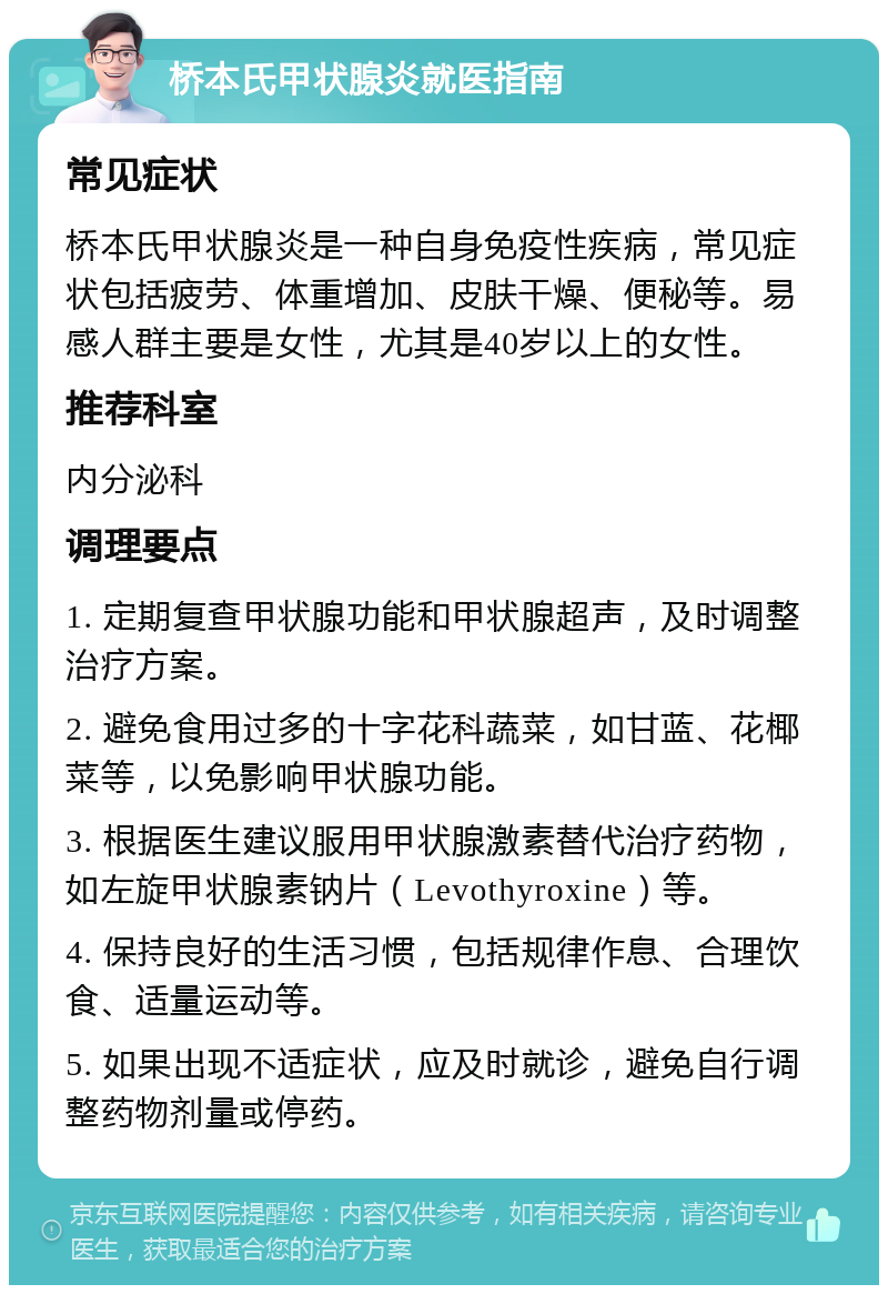 桥本氏甲状腺炎就医指南 常见症状 桥本氏甲状腺炎是一种自身免疫性疾病，常见症状包括疲劳、体重增加、皮肤干燥、便秘等。易感人群主要是女性，尤其是40岁以上的女性。 推荐科室 内分泌科 调理要点 1. 定期复查甲状腺功能和甲状腺超声，及时调整治疗方案。 2. 避免食用过多的十字花科蔬菜，如甘蓝、花椰菜等，以免影响甲状腺功能。 3. 根据医生建议服用甲状腺激素替代治疗药物，如左旋甲状腺素钠片（Levothyroxine）等。 4. 保持良好的生活习惯，包括规律作息、合理饮食、适量运动等。 5. 如果出现不适症状，应及时就诊，避免自行调整药物剂量或停药。