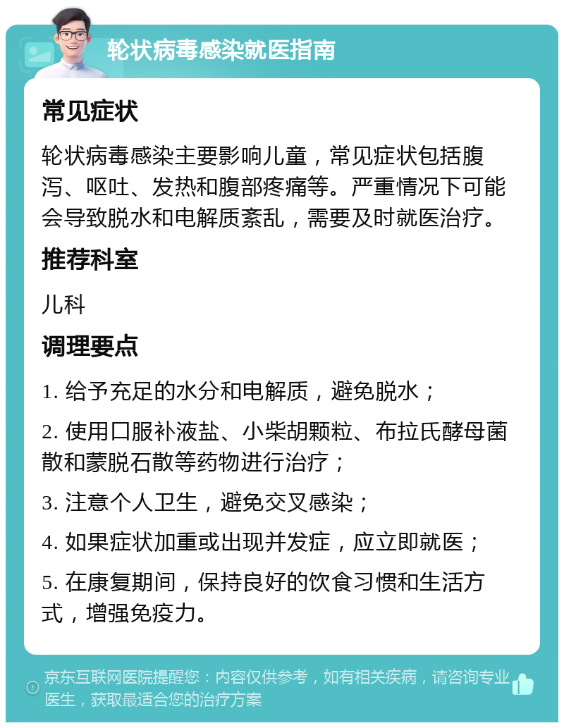 轮状病毒感染就医指南 常见症状 轮状病毒感染主要影响儿童，常见症状包括腹泻、呕吐、发热和腹部疼痛等。严重情况下可能会导致脱水和电解质紊乱，需要及时就医治疗。 推荐科室 儿科 调理要点 1. 给予充足的水分和电解质，避免脱水； 2. 使用口服补液盐、小柴胡颗粒、布拉氏酵母菌散和蒙脱石散等药物进行治疗； 3. 注意个人卫生，避免交叉感染； 4. 如果症状加重或出现并发症，应立即就医； 5. 在康复期间，保持良好的饮食习惯和生活方式，增强免疫力。