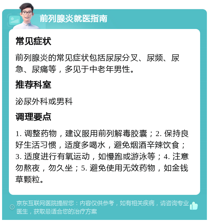 前列腺炎就医指南 常见症状 前列腺炎的常见症状包括尿尿分叉、尿频、尿急、尿痛等，多见于中老年男性。 推荐科室 泌尿外科或男科 调理要点 1. 调整药物，建议服用前列解毒胶囊；2. 保持良好生活习惯，适度多喝水，避免烟酒辛辣饮食；3. 适度进行有氧运动，如慢跑或游泳等；4. 注意勿熬夜，勿久坐；5. 避免使用无效药物，如金钱草颗粒。