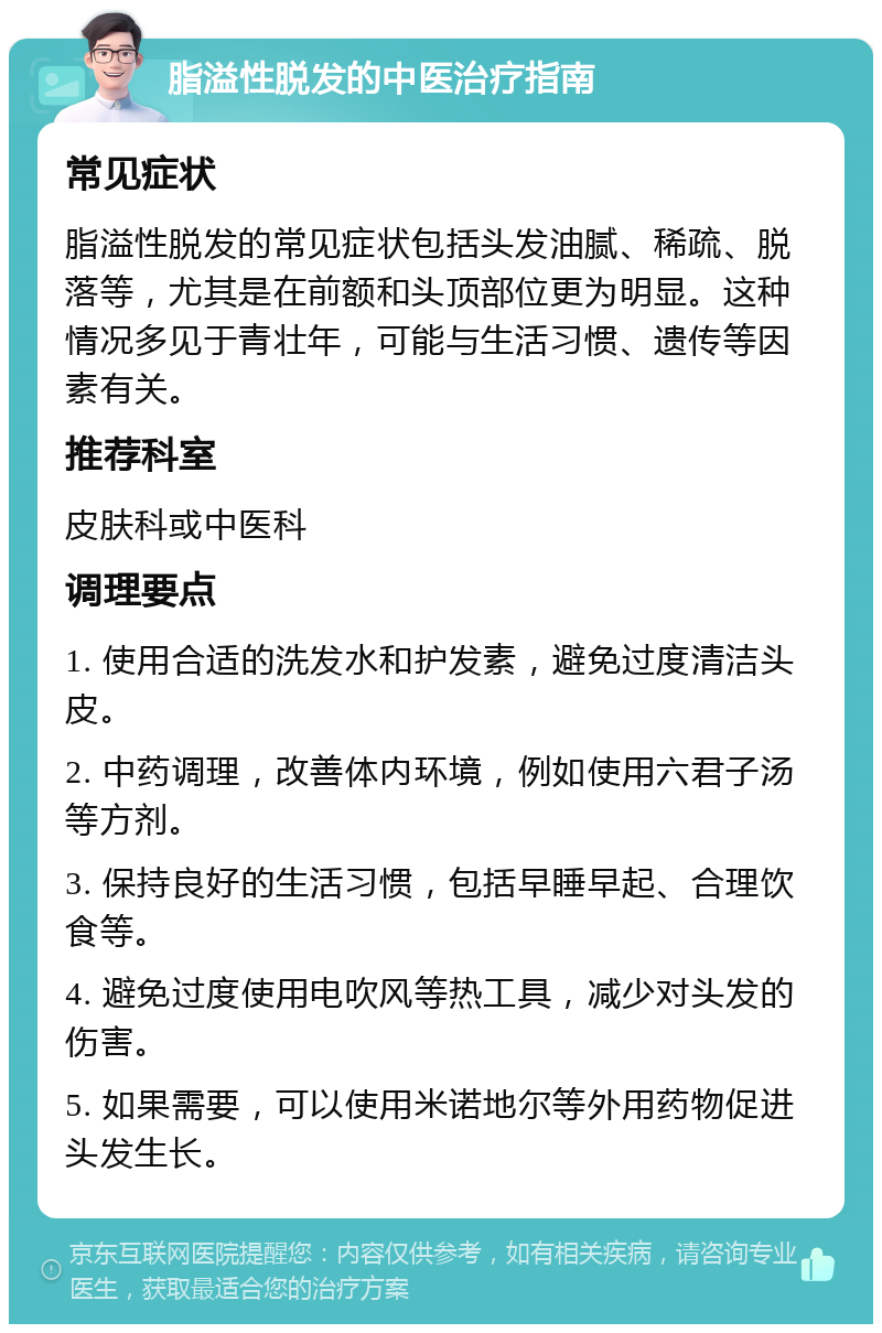 脂溢性脱发的中医治疗指南 常见症状 脂溢性脱发的常见症状包括头发油腻、稀疏、脱落等，尤其是在前额和头顶部位更为明显。这种情况多见于青壮年，可能与生活习惯、遗传等因素有关。 推荐科室 皮肤科或中医科 调理要点 1. 使用合适的洗发水和护发素，避免过度清洁头皮。 2. 中药调理，改善体内环境，例如使用六君子汤等方剂。 3. 保持良好的生活习惯，包括早睡早起、合理饮食等。 4. 避免过度使用电吹风等热工具，减少对头发的伤害。 5. 如果需要，可以使用米诺地尔等外用药物促进头发生长。