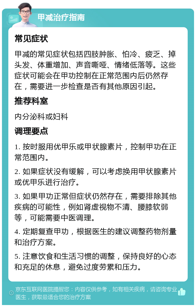 甲减治疗指南 常见症状 甲减的常见症状包括四肢肿胀、怕冷、疲乏、掉头发、体重增加、声音嘶哑、情绪低落等。这些症状可能会在甲功控制在正常范围内后仍然存在，需要进一步检查是否有其他原因引起。 推荐科室 内分泌科或妇科 调理要点 1. 按时服用优甲乐或甲状腺素片，控制甲功在正常范围内。 2. 如果症状没有缓解，可以考虑换用甲状腺素片或优甲乐进行治疗。 3. 如果甲功正常但症状仍然存在，需要排除其他疾病的可能性，例如肾虚视物不清、腰膝软弱等，可能需要中医调理。 4. 定期复查甲功，根据医生的建议调整药物剂量和治疗方案。 5. 注意饮食和生活习惯的调整，保持良好的心态和充足的休息，避免过度劳累和压力。